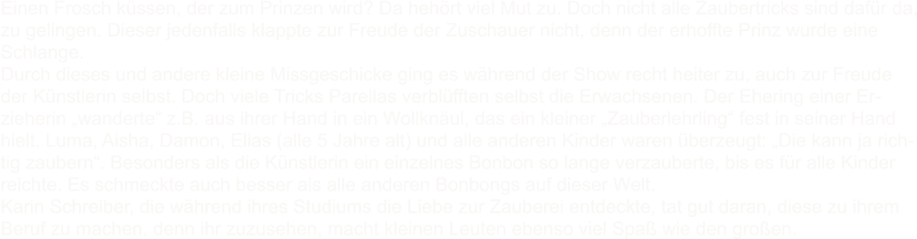 Einen Frosch kssen, der zum Prinzen wird? Da hehrt viel Mut zu. Doch nicht alle Zaubertricks sind dafr da, zu gelingen. Dieser jedenfalls klappte zur Freude der Zuschauer nicht, denn der erhoffte Prinz wurde eine Schlange. Durch dieses und andere kleine Missgeschicke ging es whrend der Show recht heiter zu, auch zur Freude der Knstlerin selbst. Doch viele Tricks Parellas verblfften selbst die Erwachsenen. Der Ehering einer Er- zieherin wanderte z.B. aus ihrer Hand in ein Wollknul, das ein kleiner Zauberlehrling fest in seiner Hand hielt. Luma, Aisha, Damon, Elias (alle 5 Jahre alt) und alle anderen Kinder waren berzeugt: Die kann ja rich- tig zaubern. Besonders als die Knstlerin ein einzelnes Bonbon so lange verzauberte, bis es fr alle Kinder reichte. Es schmeckte auch besser als alle anderen Bonbongs auf dieser Welt. Karin Schreiber, die whrend ihres Studiums die Liebe zur Zauberei entdeckte, tat gut daran, diese zu ihrem Beruf zu machen, denn ihr zuzusehen, macht kleinen Leuten ebenso viel Spa wie den groen.