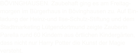 BVINGHAUSEN. Zaubehaft ging es am Freitag- morgen im Brgerhaus in Bvinghausen zu. Auf Ein- ladung der Heinz-und Ilse-Schulz-Stiftung und dem Stadtmarketing Ltgendortmund zeigte Zauberin Parella rund 60 Kindern aus rtlichen Kindergrten, dass nicht nur Harry Potter die Kunst der Magie versteht.