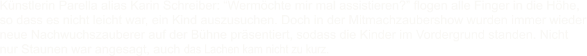 Knstlerin Parella alias Karin Schreiber: Wermchte mir mal assistieren? flogen alle Finger in die Hhe, so dass es nicht leicht war, ein Kind auszusuchen. Doch in der Mitmachzaubershow wurden immer wieder neue Nachwuchszauberer auf der Bhne prsentiert, sodass die Kinder im Vordergrund standen. Nicht nur Staunen war angesagt, auch das Lachen kam nicht zu kurz.