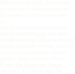 BVINGHAUSEN. Zaubehaft ging es am Freitagmorgen im Brgerhaus in Bvinghausen zu. Auf Einladung der Heinz-und Ilse-Schulz-Stiftung und dem Stadtmarketing Ltgendortmund zeigte Zauberin Parella rund 60 Kindern aus rtlichen Kinder- grten, dass nicht nur Harry Potter die Kunst der Magie versteht. Auf die Frage der